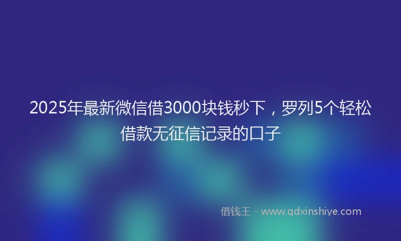 2025年最新微信借3000块钱秒下，罗列5个轻松借款无征信记录的口子