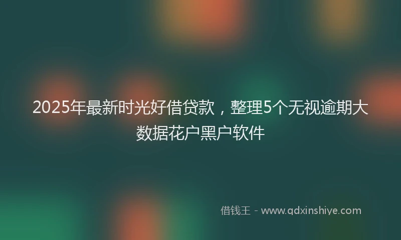 2025年最新时光好借贷款，整理5个无视逾期大数据花户黑户软件