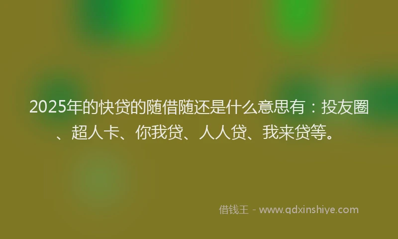 2025年的快贷的随借随还是什么意思有：投友圈、超人卡、你我贷、人人贷、我来贷等。