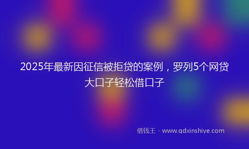 2025年最新因征信被拒贷的案例，罗列5个网贷大口子轻松借口子