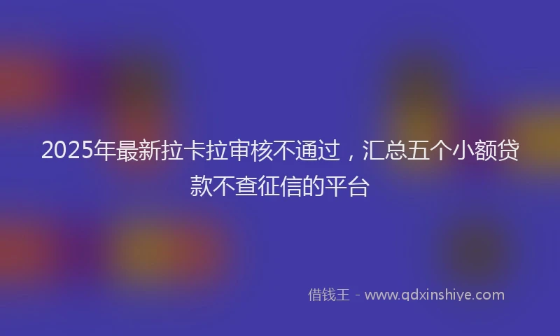 2025年最新拉卡拉审核不通过，汇总五个小额贷款不查征信的平台