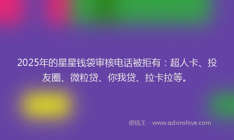 2025年的星星钱袋审核电话被拒有：超人卡、投友圈、微粒贷、你我贷、拉卡拉等。