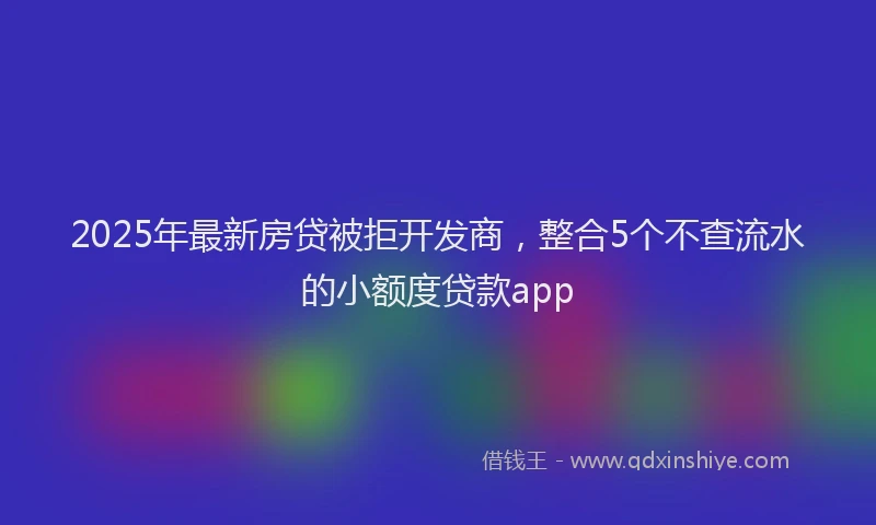 2025年最新房贷被拒开发商，整合5个不查流水的小额度贷款app