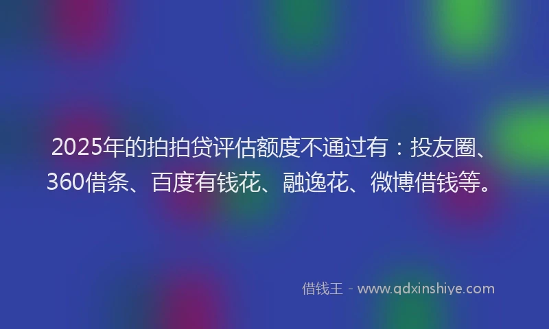 2025年的拍拍贷评估额度不通过有：投友圈、360借条、百度有钱花、融逸花、微博借钱等。