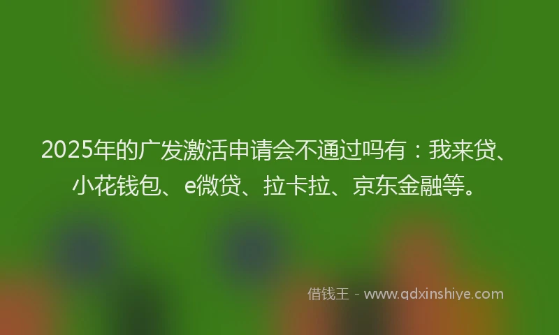 2025年的广发激活申请会不通过吗有：我来贷、小花钱包、e微贷、拉卡拉、京东金融等。