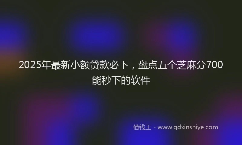 2025年最新小额贷款必下，盘点五个芝麻分700能秒下的软件