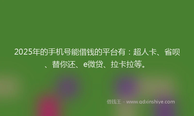 2025年的手机号能借钱的平台有：超人卡、省呗、替你还、e微贷、拉卡拉等。