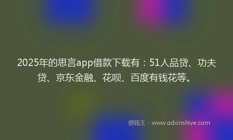 2025年的思言app借款下载有：51人品贷、功夫贷、京东金融、花呗、百度有钱花等。