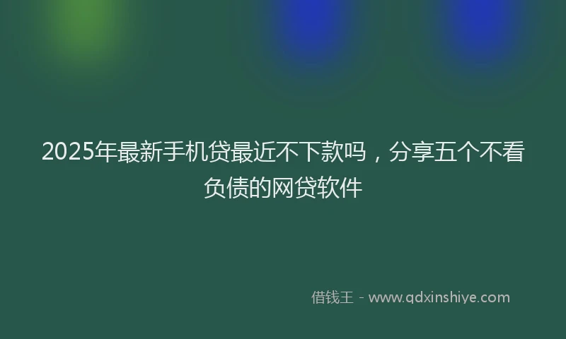 2025年最新手机贷最近不下款吗，分享五个不看负债的网贷软件