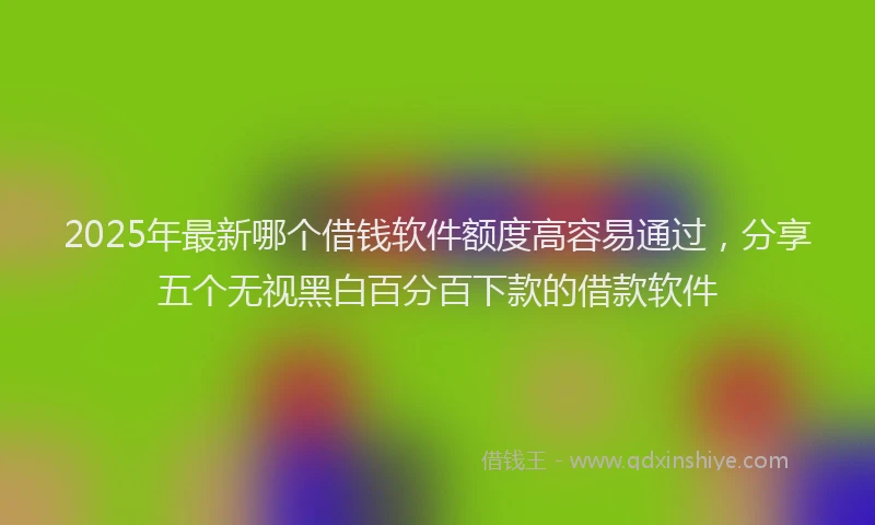 2025年最新哪个借钱软件额度高容易通过，分享五个无视黑白百分百下款的借款软件
