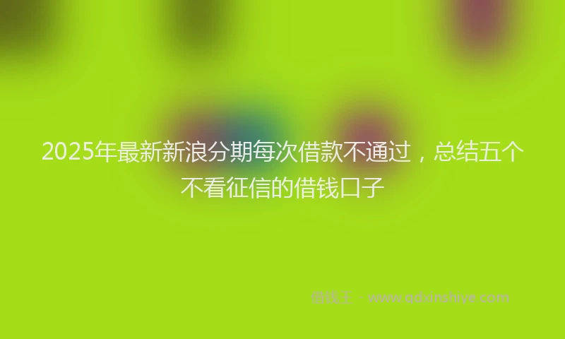 2025年最新新浪分期每次借款不通过，总结五个不看征信的借钱口子