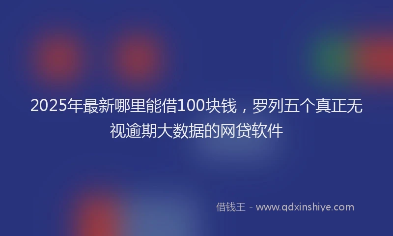 2025年最新哪里能借100块钱，罗列五个真正无视逾期大数据的网贷软件