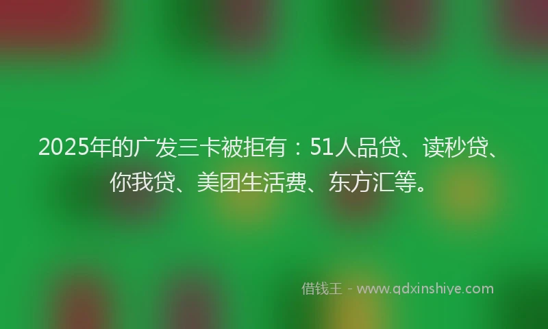 2025年的广发三卡被拒有：51人品贷、读秒贷、你我贷、美团生活费、东方汇等。