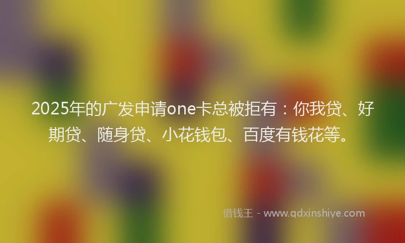 2025年的广发申请one卡总被拒有：你我贷、好期贷、随身贷、小花钱包、百度有钱花等。