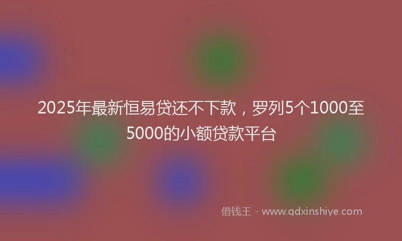 2025年最新恒易贷还不下款，罗列5个1000至5000的小额贷款平台