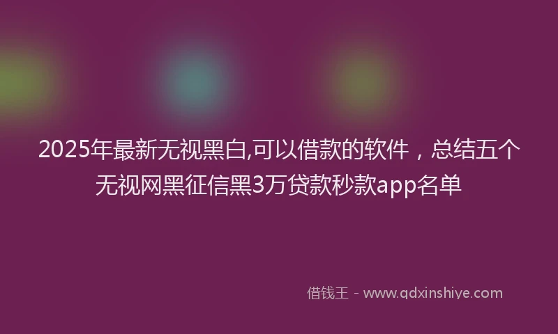 2025年最新无视黑白,可以借款的软件，总结五个无视网黑征信黑3万贷款秒款app名单