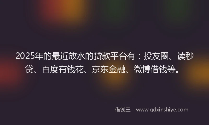 2025年的最近放水的贷款平台有：投友圈、读秒贷、百度有钱花、京东金融、微博借钱等。