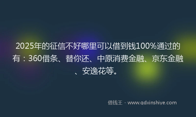 2025年的征信不好哪里可以借到钱100%通过的有：360借条、替你还、中原消费金融、京东金融、安逸花等。