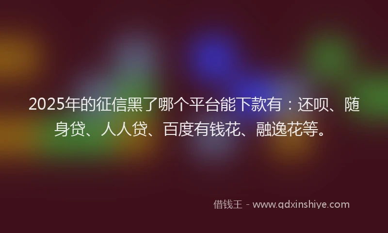 2025年的征信黑了哪个平台能下款有：还呗、随身贷、人人贷、百度有钱花、融逸花等。