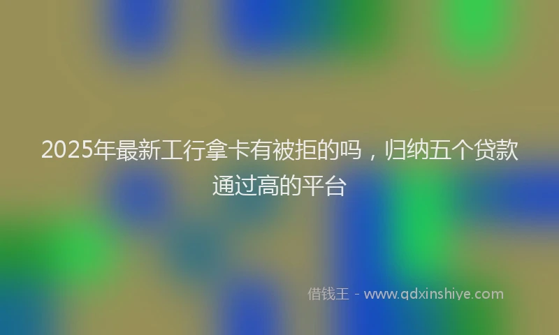 2025年最新工行拿卡有被拒的吗，归纳五个贷款通过高的平台