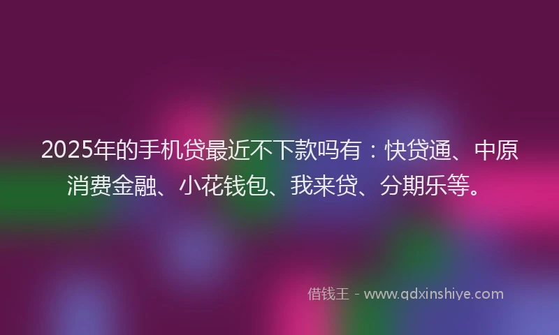 2025年的手机贷最近不下款吗有：快贷通、中原消费金融、小花钱包、我来贷、分期乐等。