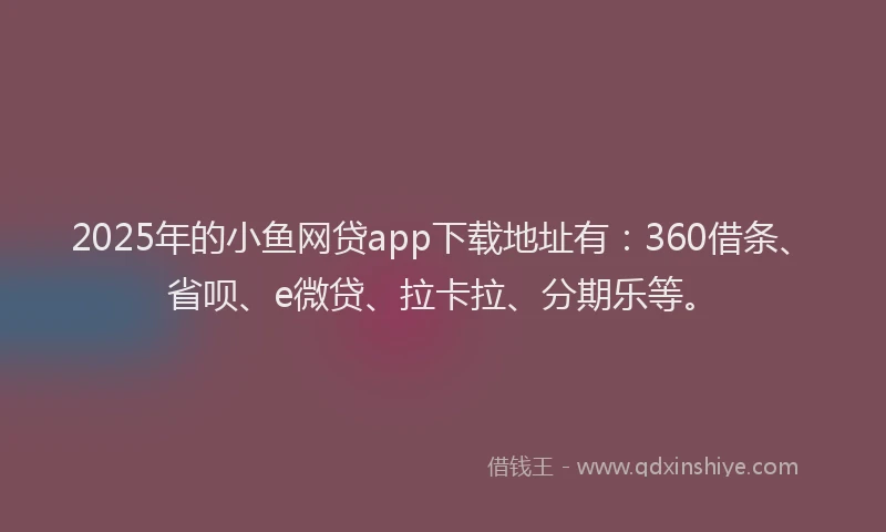 2025年的小鱼网贷app下载地址有：360借条、省呗、e微贷、拉卡拉、分期乐等。