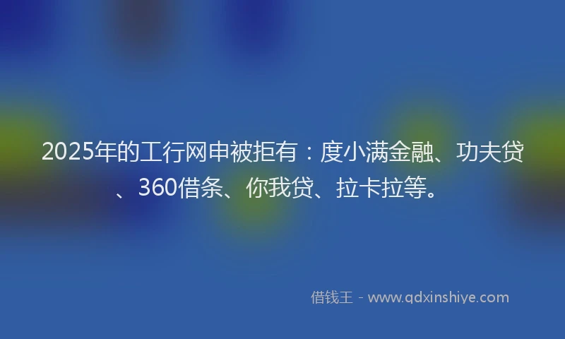 2025年的工行网申被拒有：度小满金融、功夫贷、360借条、你我贷、拉卡拉等。