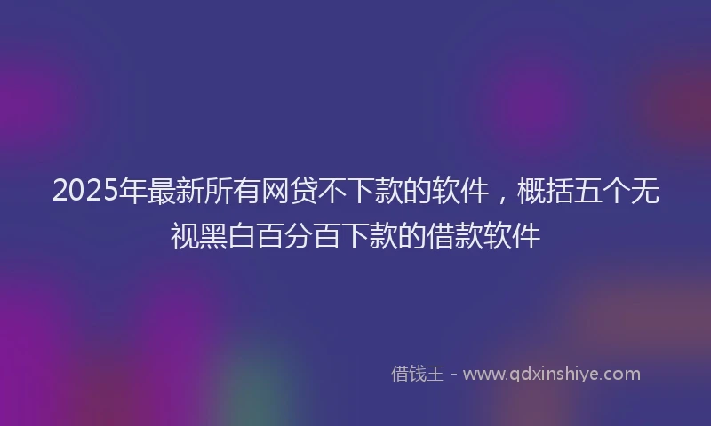 2025年最新所有网贷不下款的软件，概括五个无视黑白百分百下款的借款软件