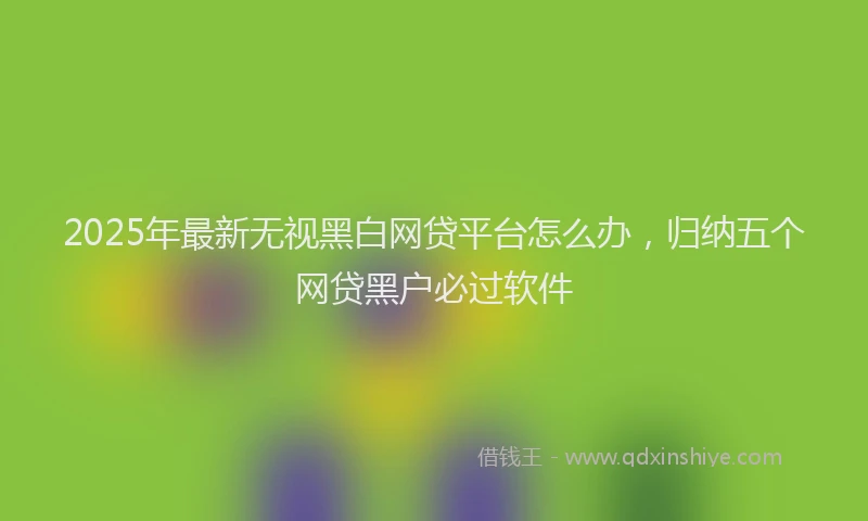 2025年最新无视黑白网贷平台怎么办，归纳五个网贷黑户必过软件