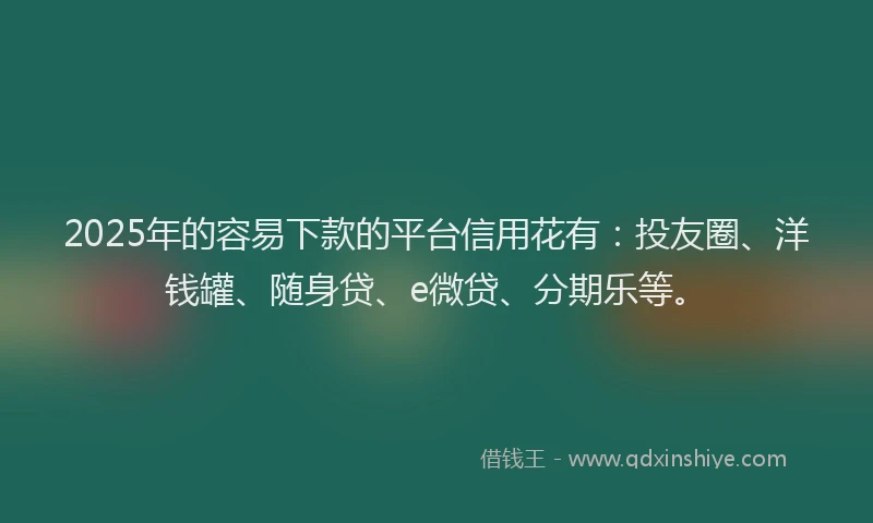 2025年的容易下款的平台信用花有：投友圈、洋钱罐、随身贷、e微贷、分期乐等。