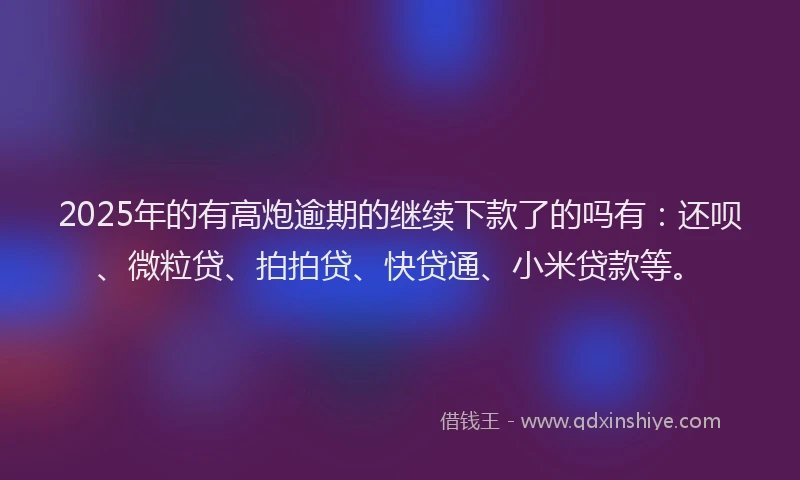 2025年的有高炮逾期的继续下款了的吗有：还呗、微粒贷、拍拍贷、快贷通、小米贷款等。