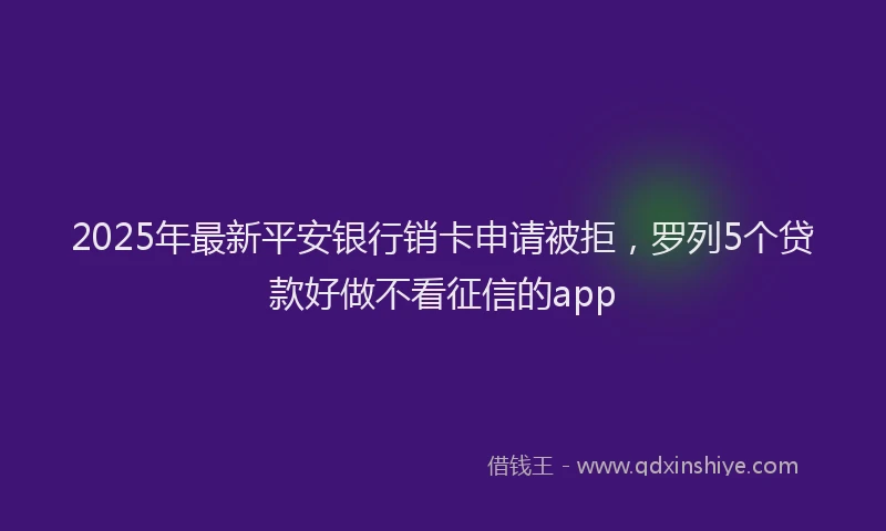 2025年最新平安银行销卡申请被拒，罗列5个贷款好做不看征信的app