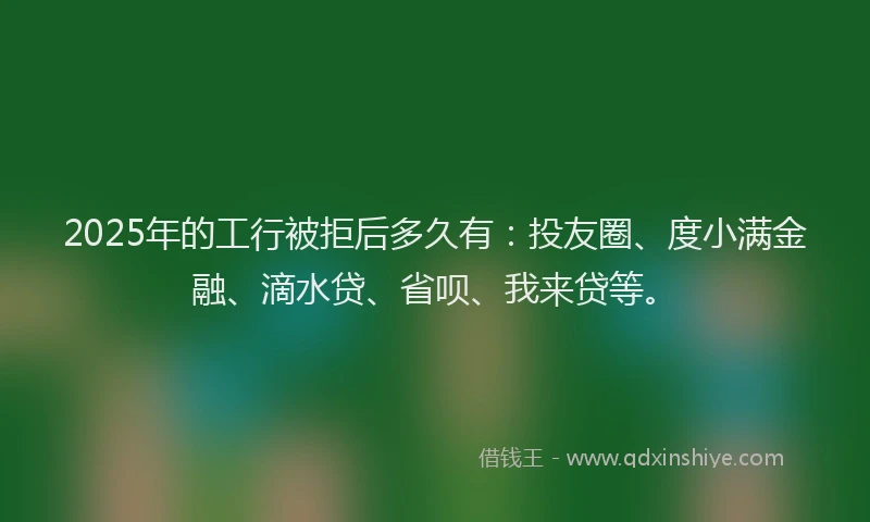 2025年的工行被拒后多久有：投友圈、度小满金融、滴水贷、省呗、我来贷等。