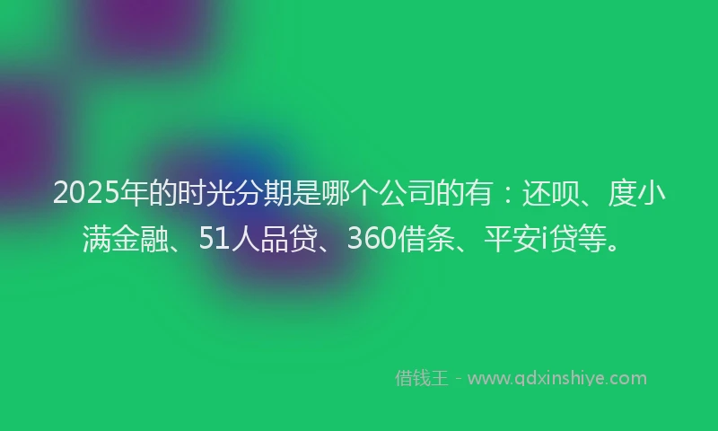 2025年的时光分期是哪个公司的有：还呗、度小满金融、51人品贷、360借条、平安i贷等。