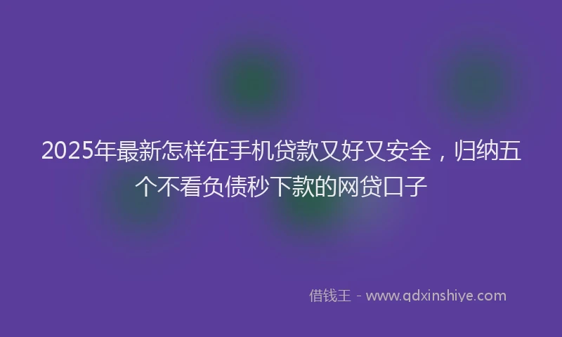 2025年最新怎样在手机贷款又好又安全，归纳五个不看负债秒下款的网贷口子
