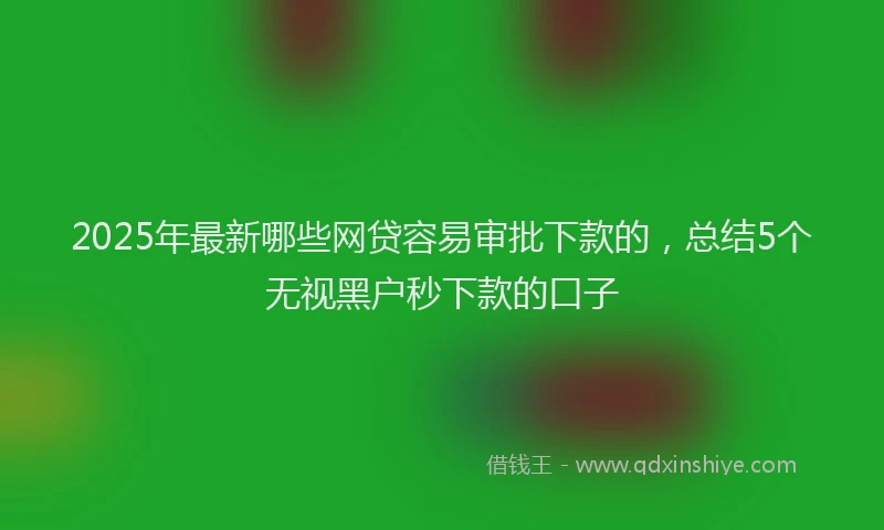 2025年最新哪些网贷容易审批下款的，总结5个无视黑户秒下款的口子