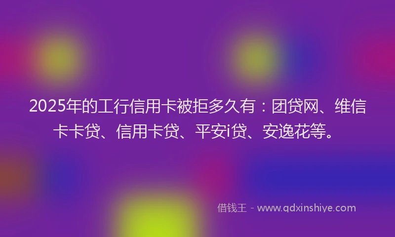 2025年的工行信用卡被拒多久有：团贷网、维信卡卡贷、信用卡贷、平安i贷、安逸花等。