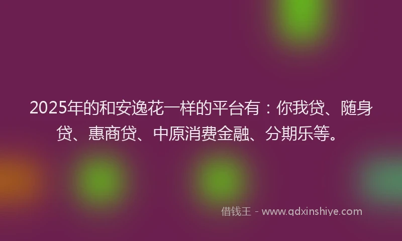 2025年的和安逸花一样的平台有：你我贷、随身贷、惠商贷、中原消费金融、分期乐等。