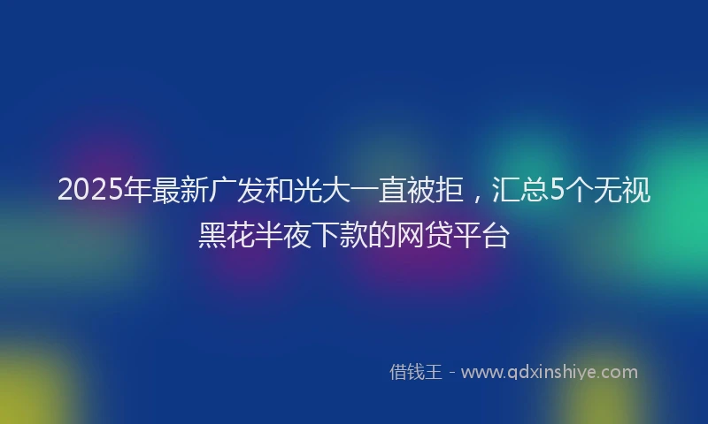 2025年最新广发和光大一直被拒，汇总5个无视黑花半夜下款的网贷平台
