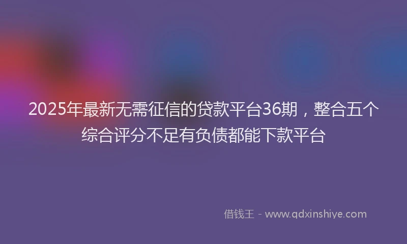 2025年最新无需征信的贷款平台36期，整合五个综合评分不足有负债都能下款平台