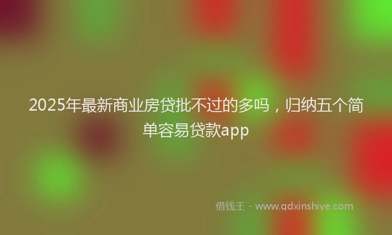 2025年最新商业房贷批不过的多吗，归纳五个简单容易贷款app