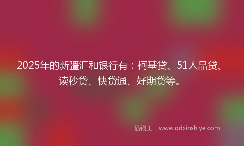 2025年的新彊汇和银行有：柯基贷、51人品贷、读秒贷、快贷通、好期贷等。