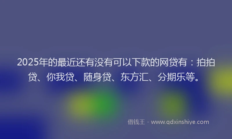 2025年的最近还有没有可以下款的网贷有：拍拍贷、你我贷、随身贷、东方汇、分期乐等。