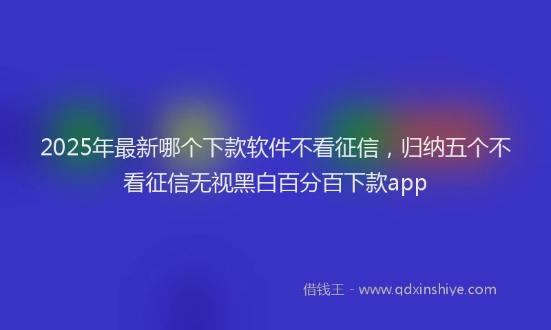 2025年最新哪个下款软件不看征信，归纳五个不看征信无视黑白百分百下款app