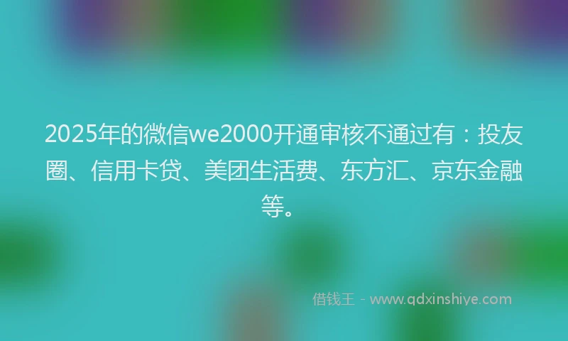 2025年的微信we2000开通审核不通过有：投友圈、信用卡贷、美团生活费、东方汇、京东金融等。
