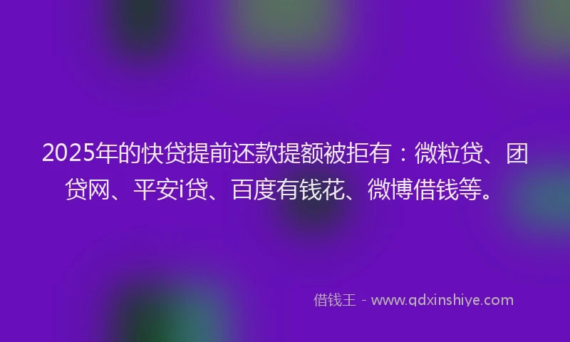 2025年的快贷提前还款提额被拒有：微粒贷、团贷网、平安i贷、百度有钱花、微博借钱等。