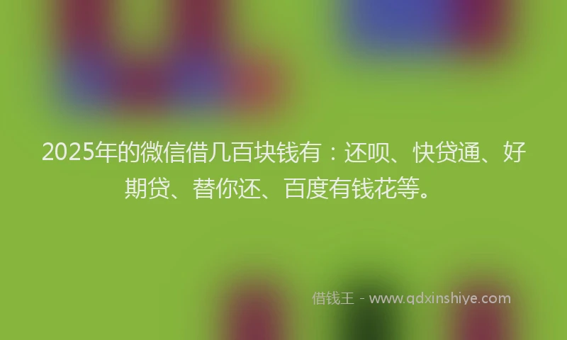 2025年的微信借几百块钱有：还呗、快贷通、好期贷、替你还、百度有钱花等。