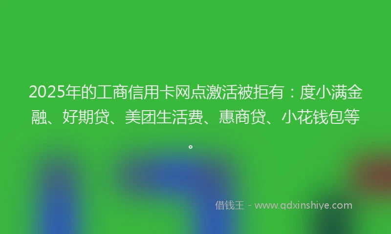 2025年的工商信用卡网点激活被拒有：度小满金融、好期贷、美团生活费、惠商贷、小花钱包等。