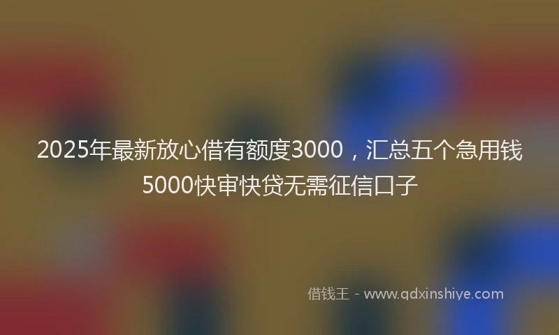 2025年最新放心借有额度3000，汇总五个急用钱5000快审快贷无需征信口子