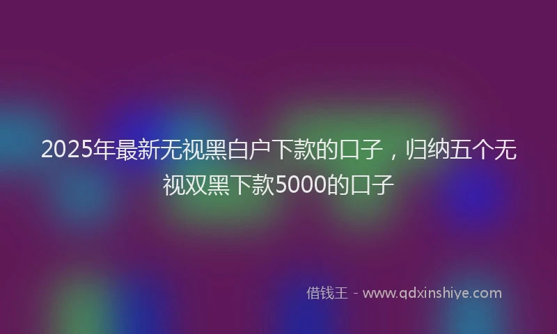 2025年最新无视黑白户下款的口子，归纳五个无视双黑下款5000的口子